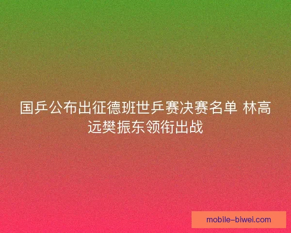 国乒公布出征德班世乒赛决赛名单 林高远樊振东领衔出战