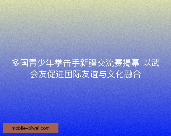多国青少年拳击手新疆交流赛揭幕 以武会友促进国际友谊与文化融合