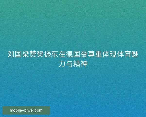 刘国梁赞樊振东在德国受尊重体现体育魅力与精神 刘国梁赞樊振东在德国受尊重体现体育魅力与精神