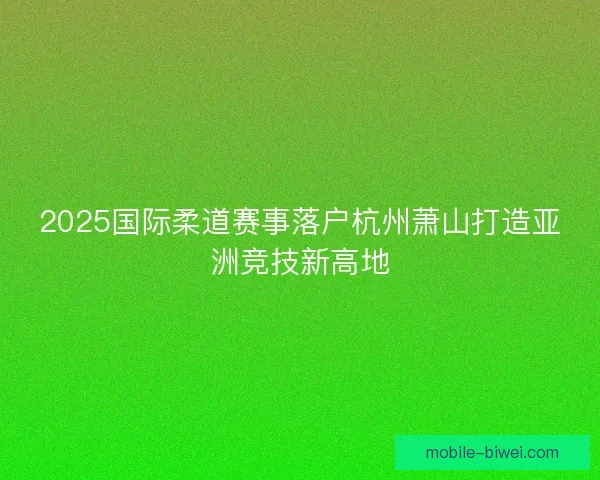 2025国际柔道赛事落户杭州萧山打造亚洲竞技新高地 2025国际柔道赛事落户杭州萧山打造亚洲竞技新高地