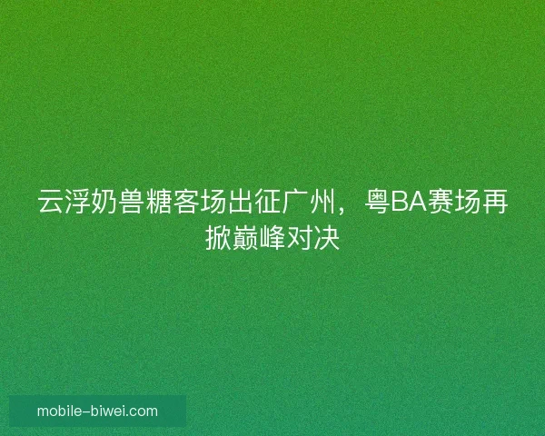 云浮奶兽糖客场出征广州,粤BA赛场再掀巅峰对决 云浮奶兽糖客场出征广州,粤BA赛场再掀巅峰对决