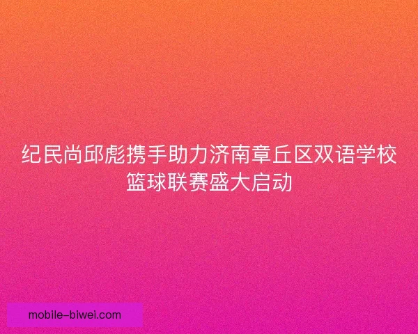 纪民尚邱彪携手助力济南章丘区双语学校篮球联赛盛大启动